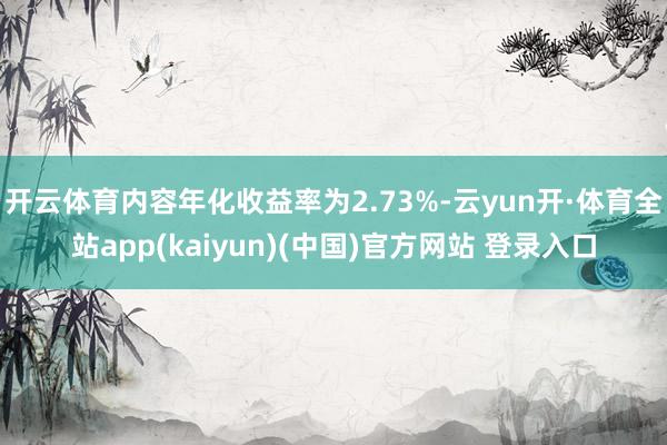 开云体育内容年化收益率为2.73%-云yun开·体育全站app(kaiyun)(中国)官方网站 登录入口