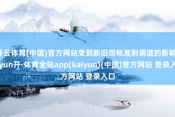 开云体育(中国)官方网站受到新旧司帐准则调遣的影响-云yun开·体育全站app(kaiyun)(中国)官方网站 登录入口