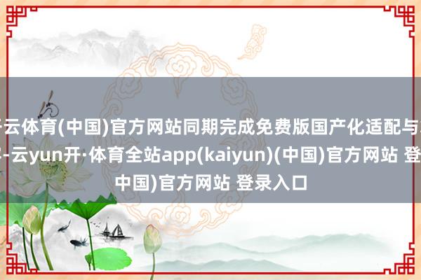开云体育(中国)官方网站同期完成免费版国产化适配与算力扩容-云yun开·体育全站app(kaiyun)(中国)官方网站 登录入口
