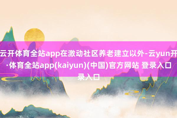 云开体育全站app在激动社区养老建立以外-云yun开·体育全站app(kaiyun)(中国)官方网站 登录入口