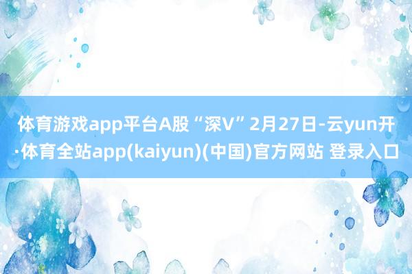 体育游戏app平台　　A股“深V”　　2月27日-云yun开·体育全站app(kaiyun)(中国)官方网站 登录入口