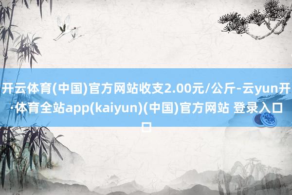 开云体育(中国)官方网站收支2.00元/公斤-云yun开·体育全站app(kaiyun)(中国)官方网站 登录入口