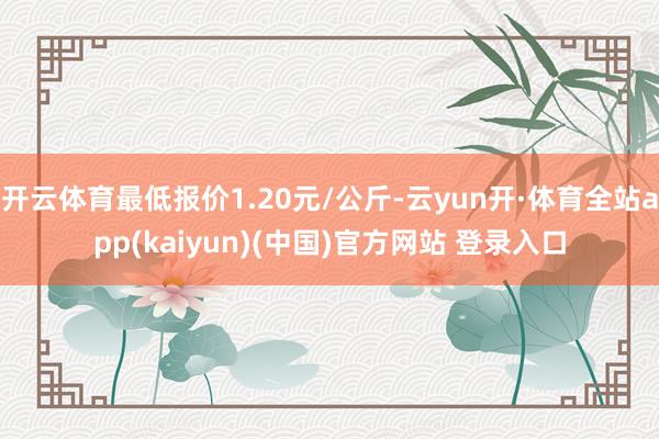 开云体育最低报价1.20元/公斤-云yun开·体育全站app(kaiyun)(中国)官方网站 登录入口