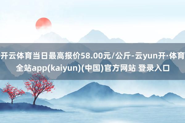 开云体育当日最高报价58.00元/公斤-云yun开·体育全站app(kaiyun)(中国)官方网站 登录入口