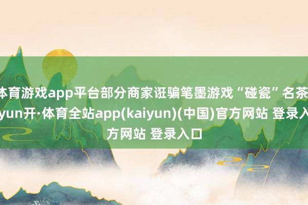 体育游戏app平台部分商家诳骗笔墨游戏“碰瓷”名茶-云yun开·体育全站app(kaiyun)(中国)官方网站 登录入口