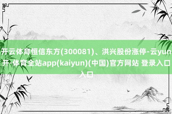 开云体育恒信东方(300081)、洪兴股份涨停-云yun开·体育全站app(kaiyun)(中国)官方网站 登录入口