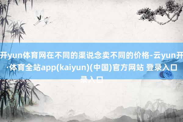 开yun体育网在不同的渠说念卖不同的价格-云yun开·体育全站app(kaiyun)(中国)官方网站 登录入口