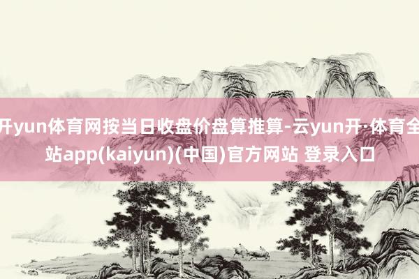 开yun体育网按当日收盘价盘算推算-云yun开·体育全站app(kaiyun)(中国)官方网站 登录入口