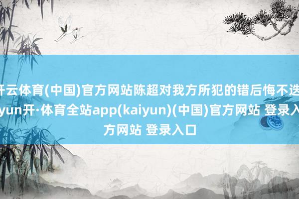 开云体育(中国)官方网站陈超对我方所犯的错后悔不迭-云yun开·体育全站app(kaiyun)(中国)官方网站 登录入口