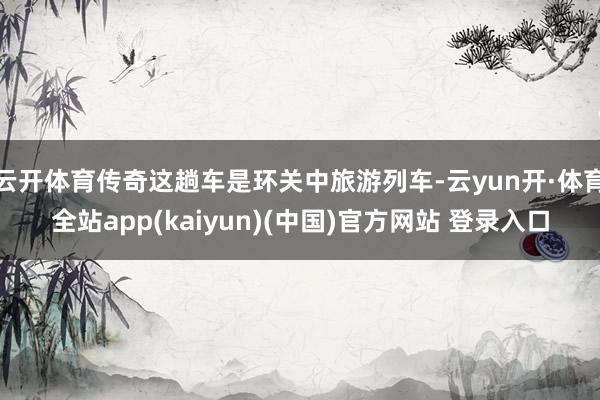 云开体育传奇这趟车是环关中旅游列车-云yun开·体育全站app(kaiyun)(中国)官方网站 登录入口