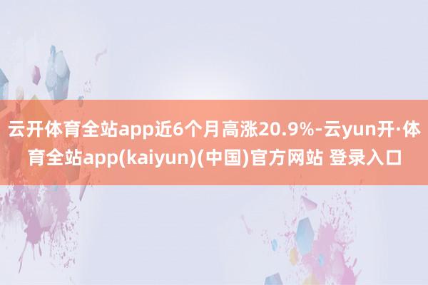 云开体育全站app近6个月高涨20.9%-云yun开·体育全站app(kaiyun)(中国)官方网站 登录入口