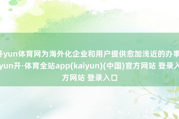 开yun体育网为海外化企业和用户提供愈加浅近的办事-云yun开·体育全站app(kaiyun)(中国)官方网站 登录入口
