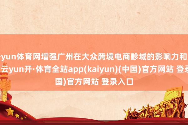 开yun体育网增强广州在大众跨境电商畛域的影响力和竞争力-云yun开·体育全站app(kaiyun)(中国)官方网站 登录入口