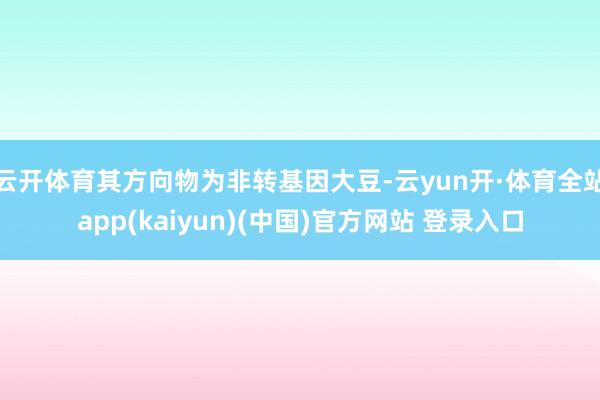 云开体育其方向物为非转基因大豆-云yun开·体育全站app(kaiyun)(中国)官方网站 登录入口