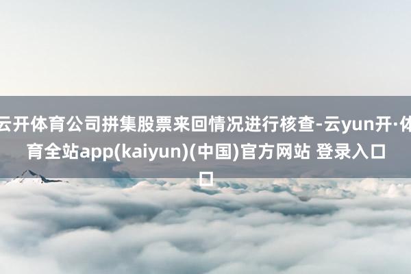 云开体育公司拼集股票来回情况进行核查-云yun开·体育全站app(kaiyun)(中国)官方网站 登录入口