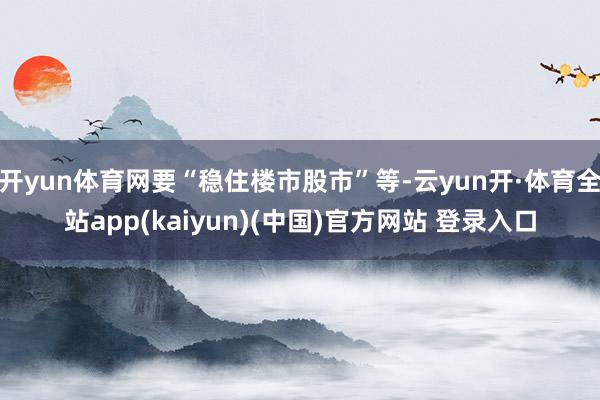 开yun体育网要“稳住楼市股市”等-云yun开·体育全站app(kaiyun)(中国)官方网站 登录入口