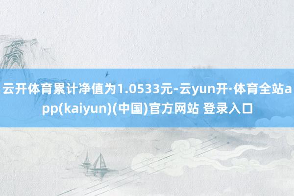 云开体育累计净值为1.0533元-云yun开·体育全站app(kaiyun)(中国)官方网站 登录入口