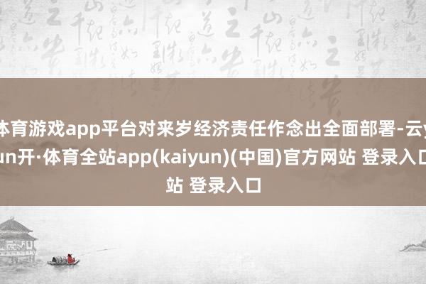 体育游戏app平台对来岁经济责任作念出全面部署-云yun开·体育全站app(kaiyun)(中国)官方网站 登录入口