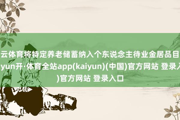 开云体育将特定养老储蓄纳入个东说念主待业金居品目次-云yun开·体育全站app(kaiyun)(中国)官方网站 登录入口