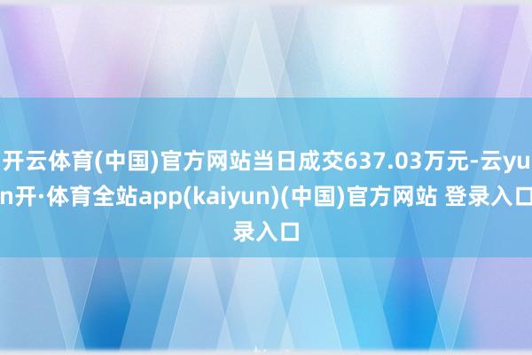 开云体育(中国)官方网站当日成交637.03万元-云yun开·体育全站app(kaiyun)(中国)官方网站 登录入口