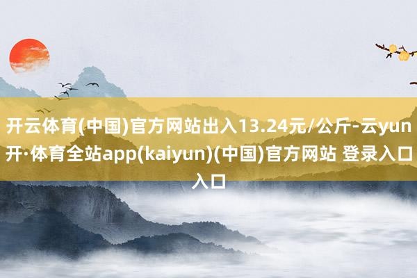 开云体育(中国)官方网站出入13.24元/公斤-云yun开·体育全站app(kaiyun)(中国)官方网站 登录入口