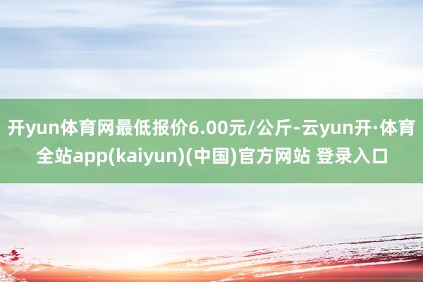 开yun体育网最低报价6.00元/公斤-云yun开·体育全站app(kaiyun)(中国)官方网站 登录入口