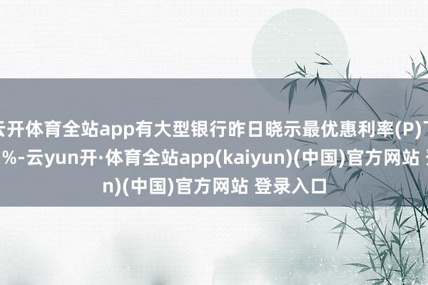 云开体育全站app有大型银行昨日晓示最优惠利率(P)下调0.125%-云yun开·体育全站app(kaiyun)(中国)官方网站 登录入口
