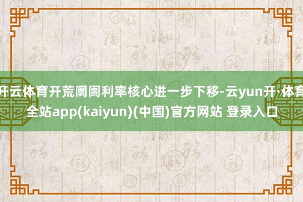 开云体育开荒阛阓利率核心进一步下移-云yun开·体育全站app(kaiyun)(中国)官方网站 登录入口
