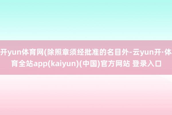 开yun体育网(除照章须经批准的名目外-云yun开·体育全站app(kaiyun)(中国)官方网站 登录入口
