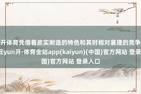 云开体育凭借着皮实耐造的特色和其时相对襄理的竞争敌手-云yun开·体育全站app(kaiyun)(中国)官方网站 登录入口