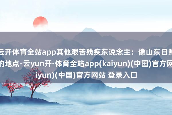 云开体育全站app其他艰苦残疾东说念主：像山东日照和聊城这么的地点-云yun开·体育全站app(kaiyun)(中国)官方网站 登录入口