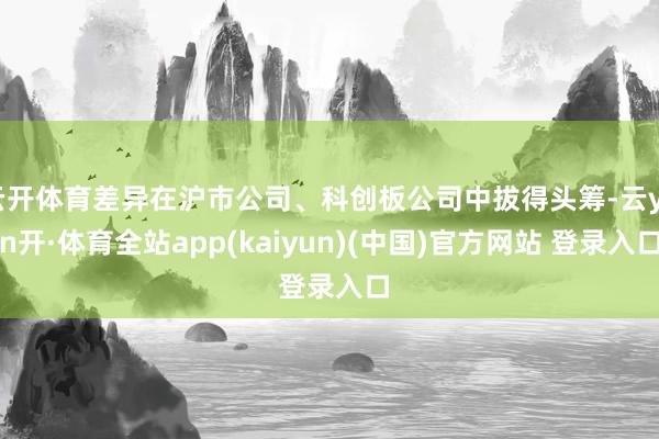 云开体育差异在沪市公司、科创板公司中拔得头筹-云yun开·体育全站app(kaiyun)(中国)官方网站 登录入口
