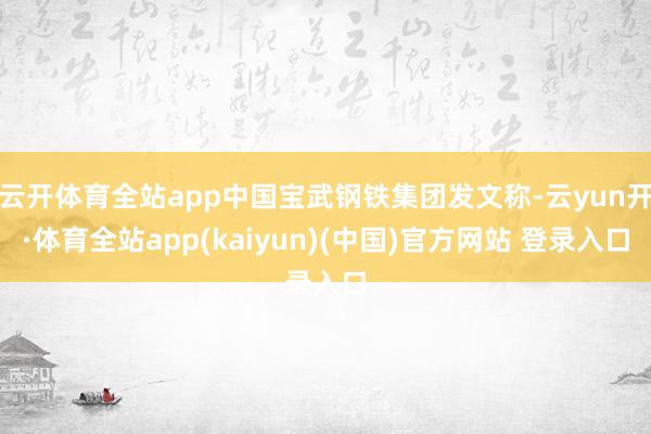 云开体育全站app中国宝武钢铁集团发文称-云yun开·体育全站app(kaiyun)(中国)官方网站 登录入口
