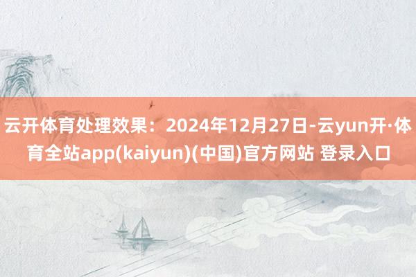 云开体育处理效果：2024年12月27日-云yun开·体育全站app(kaiyun)(中国)官方网站 登录入口
