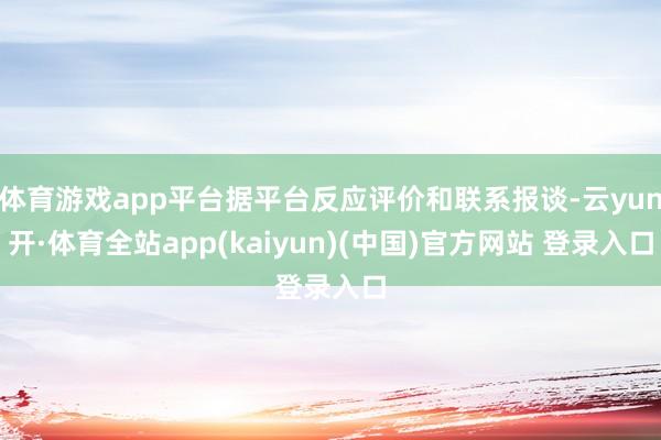 体育游戏app平台据平台反应评价和联系报谈-云yun开·体育全站app(kaiyun)(中国)官方网站 登录入口