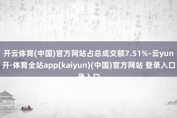 开云体育(中国)官方网站占总成交额7.51%-云yun开·体育全站app(kaiyun)(中国)官方网站 登录入口