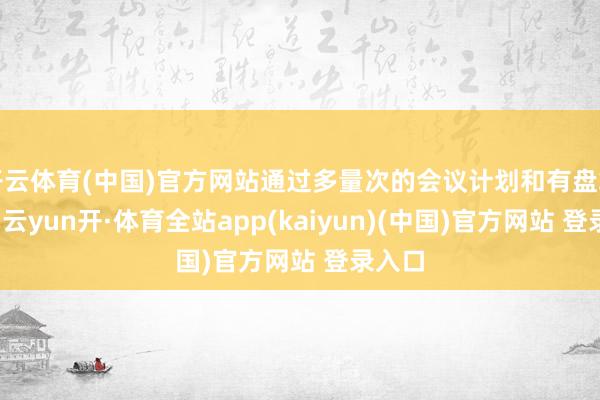 开云体育(中国)官方网站通过多量次的会议计划和有盘算推算-云yun开·体育全站app(kaiyun)(中国)官方网站 登录入口
