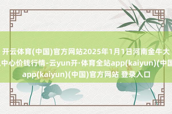 开云体育(中国)官方网站2025年1月1日河南金牛大别山农居品当代物流中心价钱行情-云yun开·体育全站app(kaiyun)(中国)官方网站 登录入口