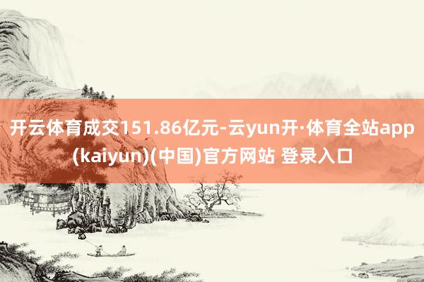 开云体育成交151.86亿元-云yun开·体育全站app(kaiyun)(中国)官方网站 登录入口