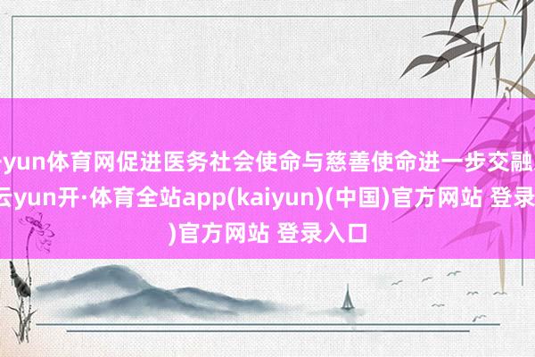 开yun体育网促进医务社会使命与慈善使命进一步交融发展-云yun开·体育全站app(kaiyun)(中国)官方网站 登录入口
