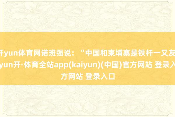 开yun体育网诺班强说：“中国和柬埔寨是铁杆一又友-云yun开·体育全站app(kaiyun)(中国)官方网站 登录入口
