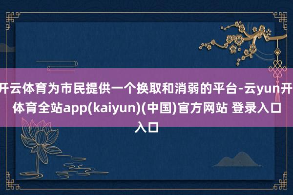 开云体育为市民提供一个换取和消弱的平台-云yun开·体育全站app(kaiyun)(中国)官方网站 登录入口