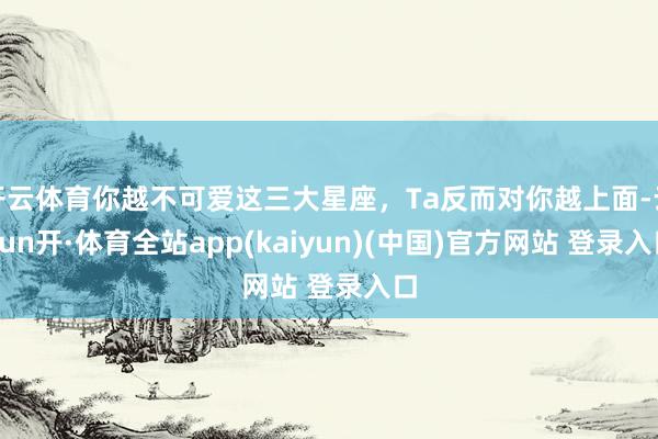 开云体育你越不可爱这三大星座，Ta反而对你越上面-云yun开·体育全站app(kaiyun)(中国)官方网站 登录入口