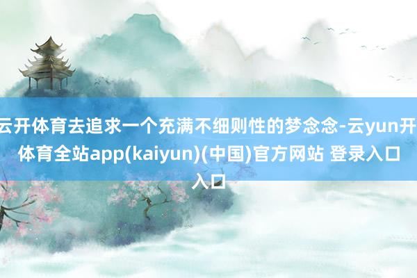 云开体育去追求一个充满不细则性的梦念念-云yun开·体育全站app(kaiyun)(中国)官方网站 登录入口