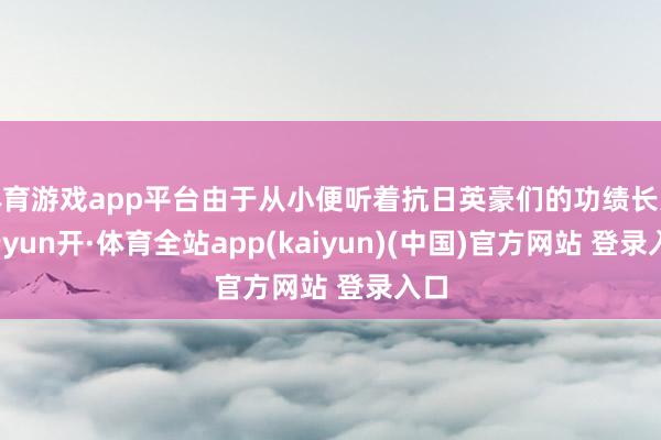 体育游戏app平台由于从小便听着抗日英豪们的功绩长大-云yun开·体育全站app(kaiyun)(中国)官方网站 登录入口
