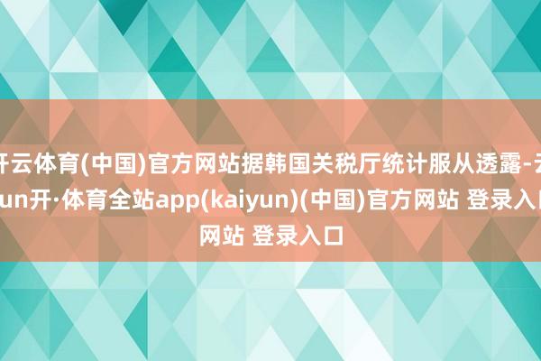开云体育(中国)官方网站据韩国关税厅统计服从透露-云yun开·体育全站app(kaiyun)(中国)官方网站 登录入口