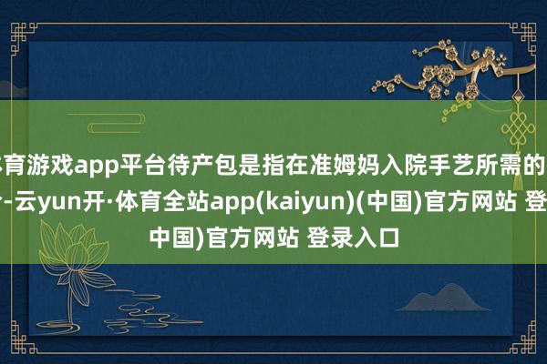 体育游戏app平台待产包是指在准姆妈入院手艺所需的物品连合-云yun开·体育全站app(kaiyun)(中国)官方网站 登录入口