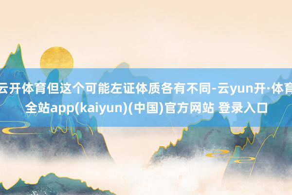云开体育但这个可能左证体质各有不同-云yun开·体育全站app(kaiyun)(中国)官方网站 登录入口