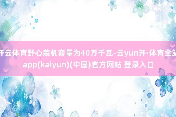 开云体育野心装机容量为40万千瓦-云yun开·体育全站app(kaiyun)(中国)官方网站 登录入口