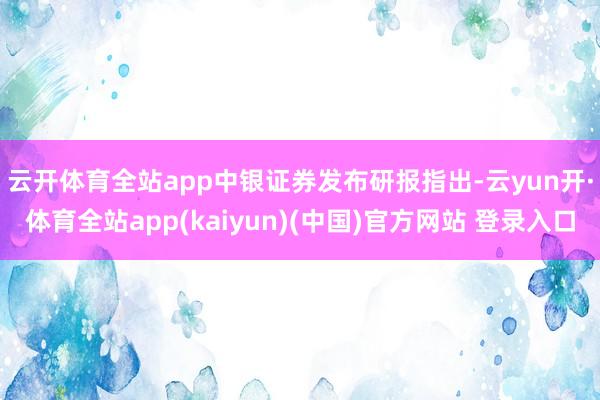 云开体育全站app　　中银证券发布研报指出-云yun开·体育全站app(kaiyun)(中国)官方网站 登录入口